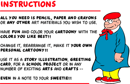 All you need is pencil, paper and crayons or any other art materials you wish to use. Have fun and color your cartoony with the colors you like best!! Change it, rearrange it, make it your own personal cartoony!! Use it as a story illustration, greeting card, for a school project or in any number of exciting arts and crafts -- even in a note to your sweetie!